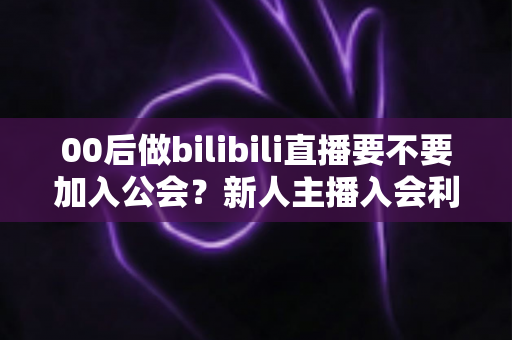 00后做bilibili直播要不要加入公会？新人主播入会利弊全解析与避坑指南
