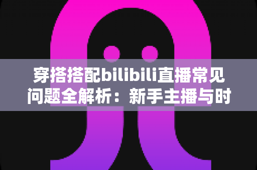 穿搭搭配bilibili直播常见问题全解析:新手主播与时尚爱好者的必备指南 穿搭搭配bilibili直播常见问题全解析:新手主播与时尚爱好者的必备指南