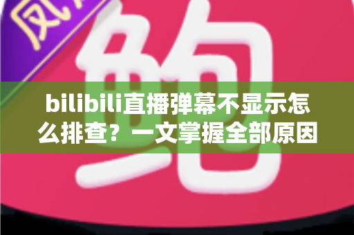 bilibili直播弹幕不显示怎么排查？一文掌握全部原因与实用解决方法