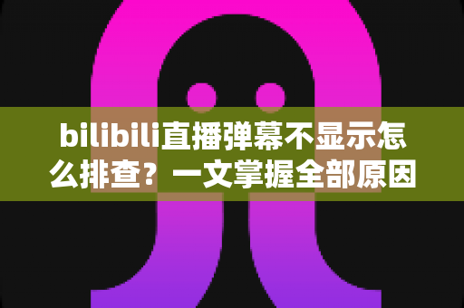 bilibili直播弹幕不显示怎么排查？一文掌握全部原因与实用解决方法