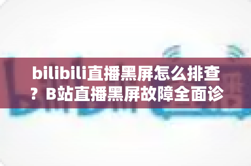 bilibili直播黑屏怎么排查？B站直播黑屏故障全面诊断与高效解决方案指南