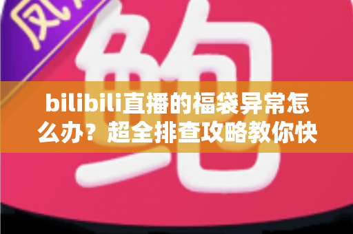 bilibili直播的福袋异常怎么办？超全排查攻略教你快速解决福袋中奖与参与问题