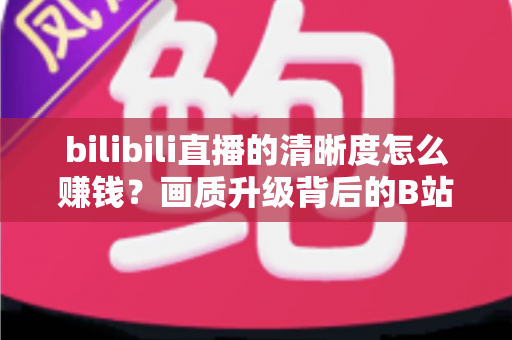 bilibili直播的清晰度怎么赚钱?画质升级背后的B站直播变现全攻略 bilibili直播的清晰度怎么赚钱?画质升级背后的B站直播变现全攻略