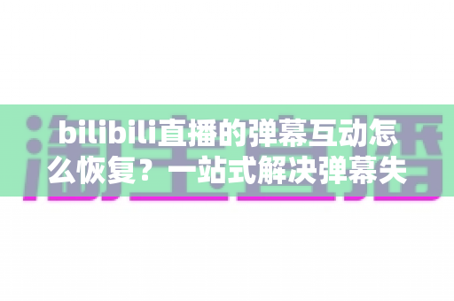 bilibili直播的弹幕互动怎么恢复?一站式解决弹幕失效问题的完整指南 bilibili直播的弹幕互动怎么恢复?一站式解决弹幕失效问题的完整指南