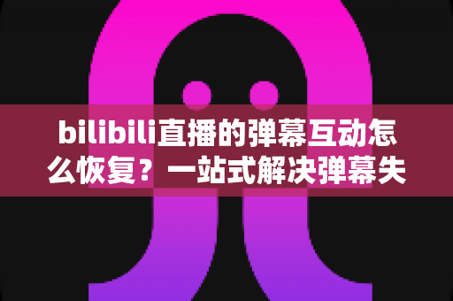bilibili直播的弹幕互动怎么恢复?一站式解决弹幕失效问题的完整指南 bilibili直播的弹幕互动怎么恢复?一站式解决弹幕失效问题的完整指南