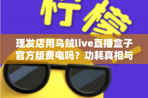 理发店用乌贼live直播盒子官方版费电吗？功耗真相与省电成本全解析