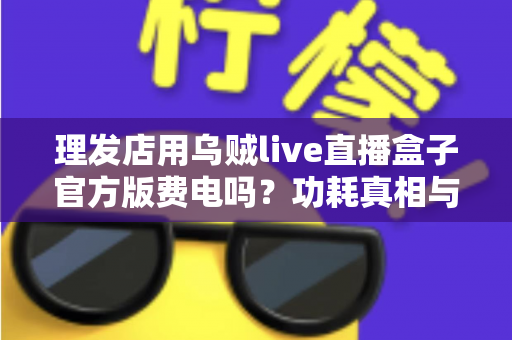 理发店用乌贼live直播盒子官方版费电吗？功耗真相与省电成本全解析