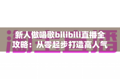 新人做唱歌bilibili直播全攻略：从零起步打造高人气歌声直播间的实用指南