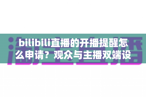 bilibili直播的开播提醒怎么申请?观众与主播双端设置全攻略 bilibili直播的开播提醒怎么申请?观众与主播双端设置全攻略