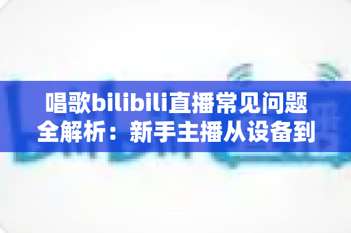 唱歌bilibili直播常见问题全解析:新手主播从设备到变现的一站式实用指南 唱歌bilibili直播常见问题全解析:新手主播从设备到变现的一站式实用指南