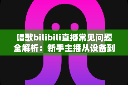 唱歌bilibili直播常见问题全解析：新手主播从设备到变现的一站式实用指南