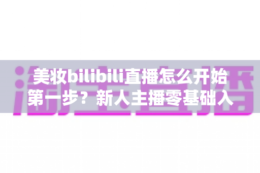 美妆bilibili直播怎么开始第一步?新人主播零基础入门全攻略 美妆bilibili直播怎么开始第一步?新人主播零基础入门全攻略