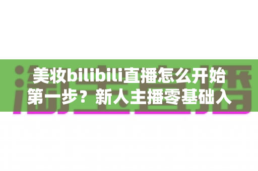 美妆bilibili直播怎么开始第一步?新人主播零基础入门全攻略 美妆bilibili直播怎么开始第一步?新人主播零基础入门全攻略