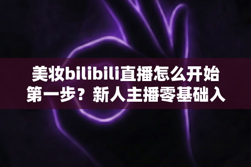 美妆bilibili直播怎么开始第一步?新人主播零基础入门全攻略 美妆bilibili直播怎么开始第一步?新人主播零基础入门全攻略