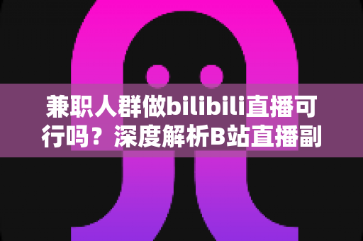 兼职人群做bilibili直播可行吗？深度解析B站直播副业的门槛、收益与实操指南