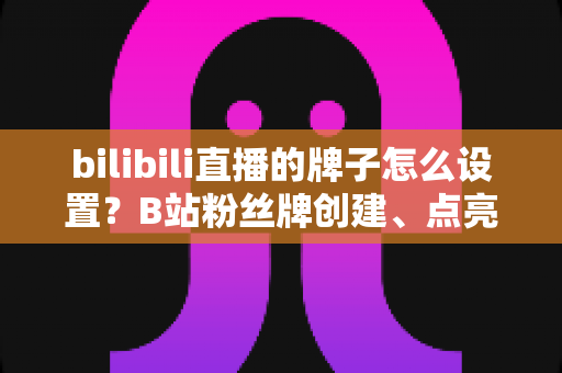 bilibili直播的牌子怎么设置？B站粉丝牌创建、点亮与佩戴保姆级全攻略