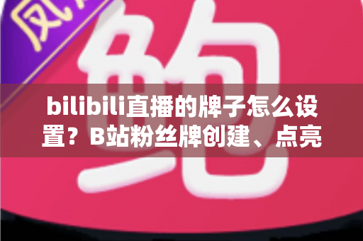 bilibili直播的牌子怎么设置？B站粉丝牌创建、点亮与佩戴保姆级全攻略