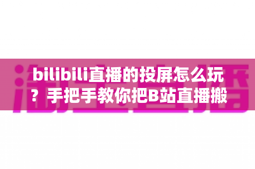 bilibili直播的投屏怎么玩？手把手教你把B站直播搬上大屏幕的完整攻略
