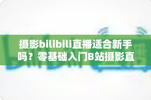 摄影bilibili直播适合新手吗？零基础入门B站摄影直播的全面解析与实用指南