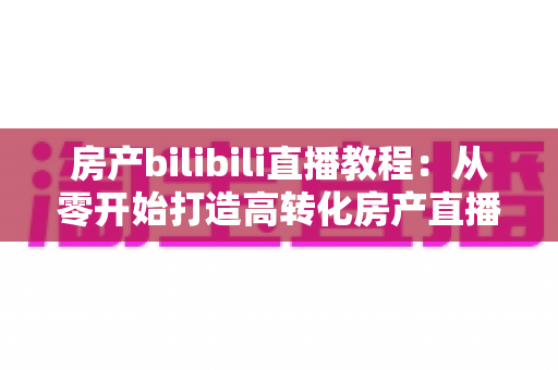 房产bilibili直播教程:从零开始打造高转化房产直播间的完整实战指南 房产bilibili直播教程:从零开始打造高转化房产直播间的完整实战指南