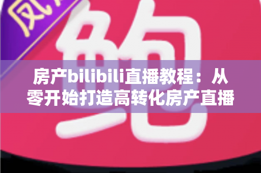 房产bilibili直播教程:从零开始打造高转化房产直播间的完整实战指南 房产bilibili直播教程:从零开始打造高转化房产直播间的完整实战指南