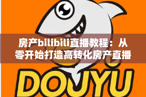 房产bilibili直播教程：从零开始打造高转化房产直播间的完整实战指南