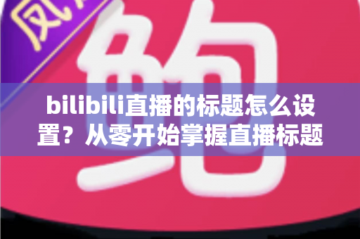 bilibili直播的标题怎么设置？从零开始掌握直播标题优化技巧，让直播间人气翻倍