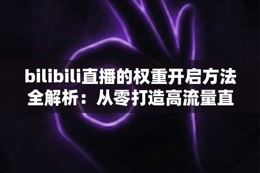 bilibili直播的权重开启方法全解析:从零打造高流量直播间的实战指南 bilibili直播的权重开启方法全解析:从零打造高流量直播间的实战指南