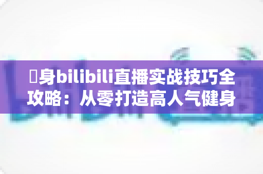偩身bilibili直播实战技巧全攻略：从零打造高人气健身直播间的完整指南