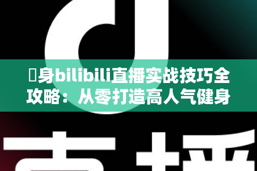 偩身bilibili直播实战技巧全攻略：从零打造高人气健身直播间的完整指南