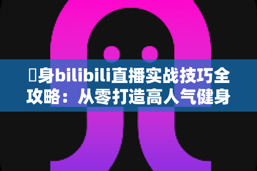 偩身bilibili直播实战技巧全攻略：从零打造高人气健身直播间的完整指南