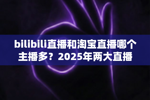 bilibili直播和淘宝直播哪个主播多?2025年两大直播平台主播规模与生态深度对比分析 bilibili直播和淘宝直播哪个主播多?2025年两大直播平台主播规模与生态深度对比分析