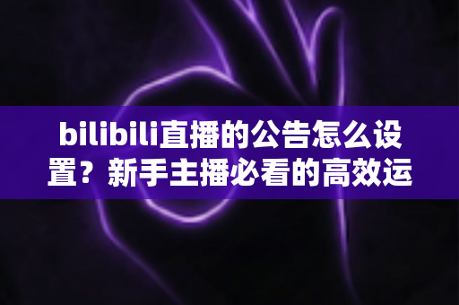 bilibili直播的公告怎么设置？新手主播必看的高效运营指南（含完整步骤与实用技巧）