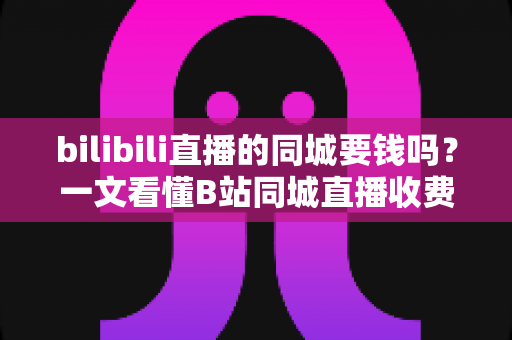 bilibili直播的同城要钱吗？一文看懂B站同城直播收费规则与免费开播指南