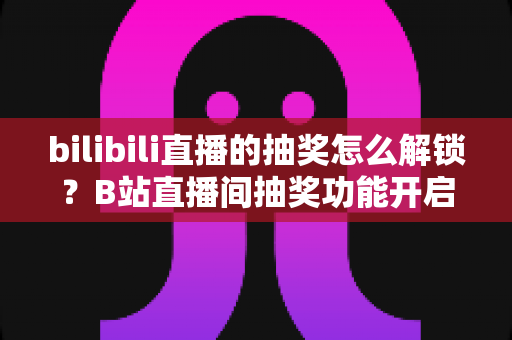 bilibili直播的抽奖怎么解锁？B站直播间抽奖功能开启与参与资格全攻略