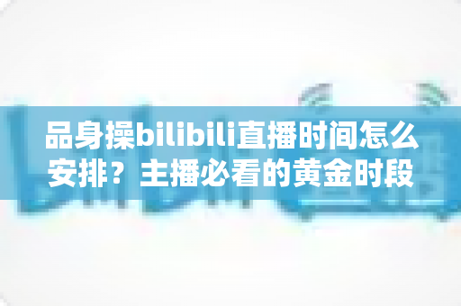 品身操bilibili直播时间怎么安排？主播必看的黄金时段规划与涨粉运营全攻略