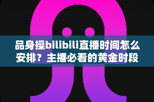 品身操bilibili直播时间怎么安排？主播必看的黄金时段规划与涨粉运营全攻略
