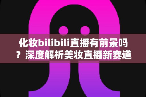 化妆bilibili直播有前景吗？深度解析美妆直播新赛道的机遇与挑战