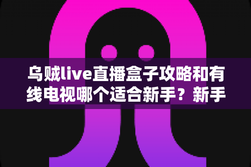 乌贼live直播盒子攻略和有线电视哪个适合新手?新手看片选台全指南 乌贼live直播盒子攻略和有线电视哪个适合新手?新手看片选台全指南
