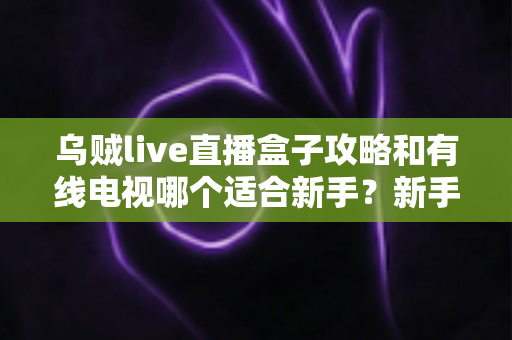 乌贼live直播盒子攻略和有线电视哪个适合新手?新手看片选台全指南 乌贼live直播盒子攻略和有线电视哪个适合新手?新手看片选台全指南