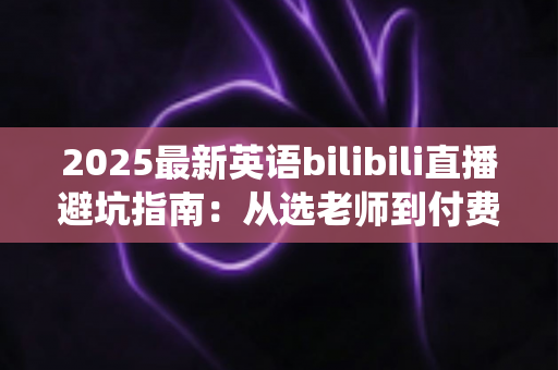 2025最新英语bilibili直播避坑指南:从选老师到付费,帮你绕开所有学习陷阱 2025最新英语bilibili直播避坑指南:从选老师到付费,帮你绕开所有学习陷阱