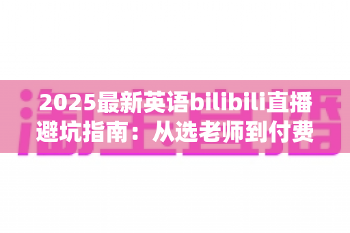 2025最新英语bilibili直播避坑指南：从选老师到付费，帮你绕开所有学习陷阱