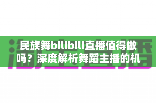 民族舞bilibili直播值得做吗？深度解析舞蹈主播的机遇、挑战与变现前景