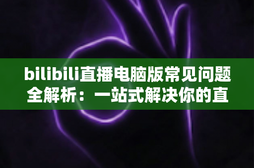 bilibili直播电脑版常见问题全解析：一站式解决你的直播困扰