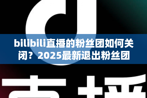 bilibili直播的粉丝团如何关闭？2025最新退出粉丝团详细教程与注意事项全解析