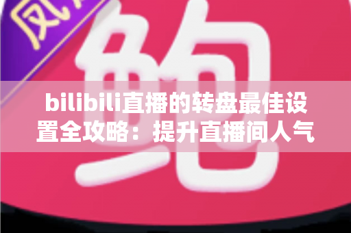 bilibili直播的转盘最佳设置全攻略：提升直播间人气与互动的实用指南