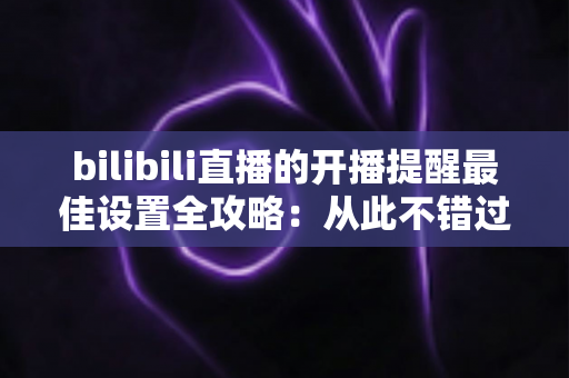 bilibili直播的开播提醒最佳设置全攻略:从此不错过任何一场心爱主播的精彩直播 bilibili直播的开播提醒最佳设置全攻略:从此不错过任何一场心爱主播的精彩直播