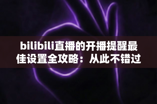 bilibili直播的开播提醒最佳设置全攻略：从此不错过任何一场心爱主播的精彩直播