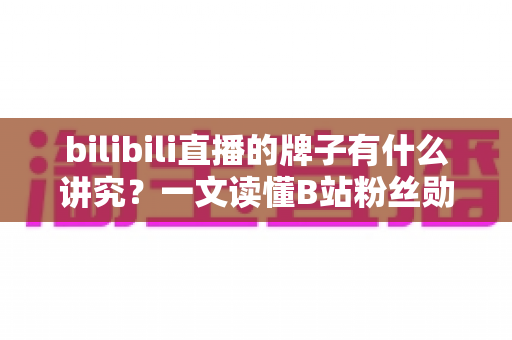 bilibili直播的牌子有什么讲究？一文读懂B站粉丝勋章的获取规则、等级文化与直播间礼仪