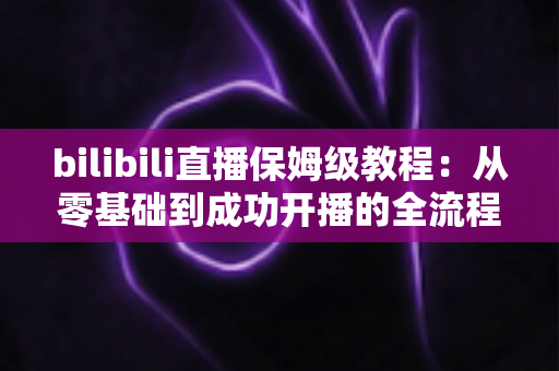 bilibili直播保姆级教程:从零基础到成功开播的全流程实战指南,新手也能一次学会! bilibili直播保姆级教程:从零基础到成功开播的全流程实战指南,新手也能一次学会!